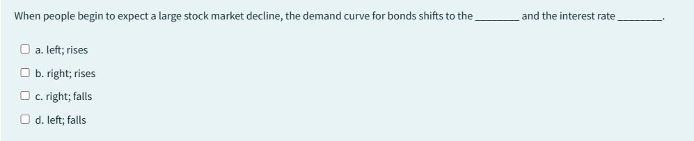 When people begin to expect a large stock market decline, the demand curve for bonds shifts to the
a. left; rises
Ob. right; rises
c. right; falls
O d. left; falls
and the interest rate