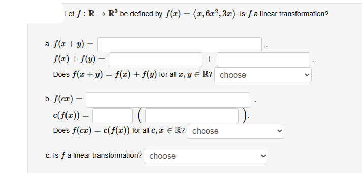 Let f: R → R³ be defined by f(x) = (x, 6x², 3x). Is ƒ a linear transformation?
a. f(x + y)
f(x) + f(y)
+
Does f(x + y) = f(x) + f(y) for all x, y € R? choose
b. f(cx):
=
=
=
c(f(x)) =
Does f(cx) = c(f(x)) for all c, x = R? choose
c. Is f a linear transformation? choose