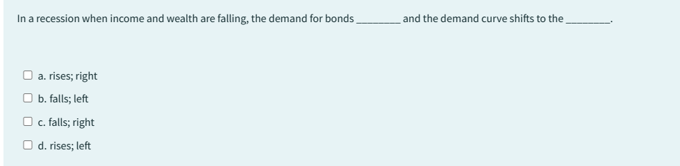 In a recession when income and wealth are falling, the demand for bonds
a. rises; right
Ob. falls; left
O c. falls; right
O d. rises; left
and the demand curve shifts to the