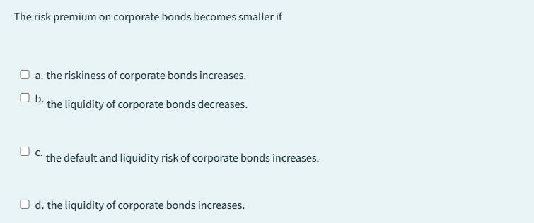 The risk premium on corporate bonds becomes smaller if
a. the riskiness of corporate bonds increases.
Ob..
the liquidity of corporate bonds decreases.
O c..
the default and liquidity risk of corporate bonds increases.
Od. the liquidity of corporate bonds increases.