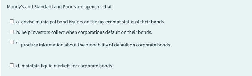 Moody's and Standard and Poor's are agencies that
□ a. advise municipal bond issuers on the tax exempt status of their bonds.
b. help investors collect when corporations default on their bonds.
produce information about the probability of default on corporate bonds.
O d. maintain liquid markets for corporate bonds.