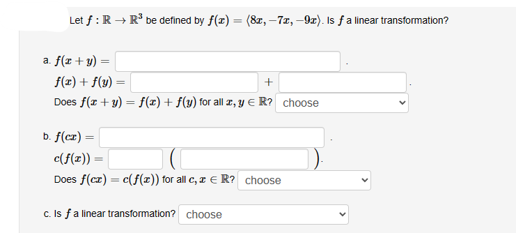 Let f : R → R³ be defined by f(x) = (8x, -7x, -9x). Is ƒ a linear transformation?
a. f(x + y)
=
f(x) + f(y)
+
Does f(x + y)= f(x) + f(y) for all x, y = R? choose
b. f(cx) =
=
c(f(x)) =
Does f(cx) = c(f(x)) for all c, x ER? choose
c. Is f a linear transformation? choose