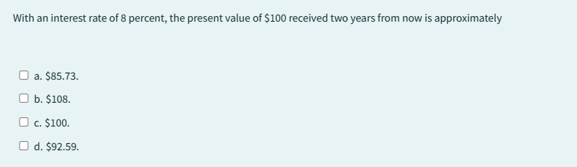 With an interest rate of 8 percent, the present value of $100 received two years from now is approximately
a. $85.73.
b. $108.
c. $100.
O d. $92.59.