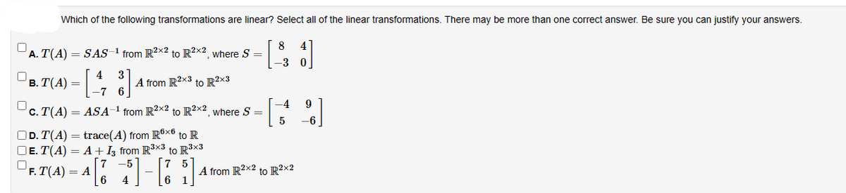 Which of the following transformations are linear? Select all of the linear transformations. There may be more than one correct answer. Be sure you can justify your answers.
0
A. T(A) = SAS-1 from R2x2 to R2x2, where S =
0
4 3
-7
c. T(A) = ASA-¹ from R2x2 to R²x2, where S =
B. T(A) =
A from R2x3 to R2x3
OD. T(A) = trace(A) from R6x6 to R
DE. T(A) = A + 13 from R³x3 to R³x3
7
5
F. T(A) = A
6
5
$]-[1
4
8
-3
-4
5
A from R2x2 to R²x2
9