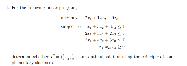 1. For the following linear program,
maximize 7x1 + 12x2 +9x3
subject to
1+3x2+3x3 <4,
2x1 +3x2+2x3 ≤5,
2x1 + 4x2+3x3 ≤7,
x1, x2, x30
determine whether x = (3) is an optimal solution using the principle of com-
plementary slackness.