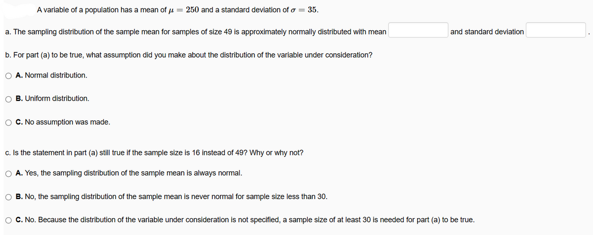 A variable of a population has a mean of μ = 250 and a standard deviation of σ = 35.
a. The sampling distribution of the sample mean for samples of size 49 is approximately normally distributed with mean
b. For part (a) to be true, what assumption did you make about the distribution of the variable under consideration?
O A. Normal distribution.
O B. Uniform distribution.
O C. No assumption was made.
c. Is the statement in part (a) still true if the sample size is 16 instead of 49? Why or why not?
O A. Yes, the sampling distribution of the sample mean is always normal.
O B. No, the sampling distribution of the sample mean is never normal for sample size less than 30.
and standard deviation
O C. No. Because the distribution of the variable under consideration is not specified, a sample size of at least 30 is needed for part (a) to be true.