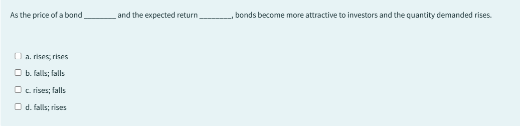 As the price of a bond
□ a. rises; rises
Ob. falls; falls
c. rises; falls
O d. falls; rises
and the expected return
, bonds become more attractive to investors and the quantity demanded rises.
