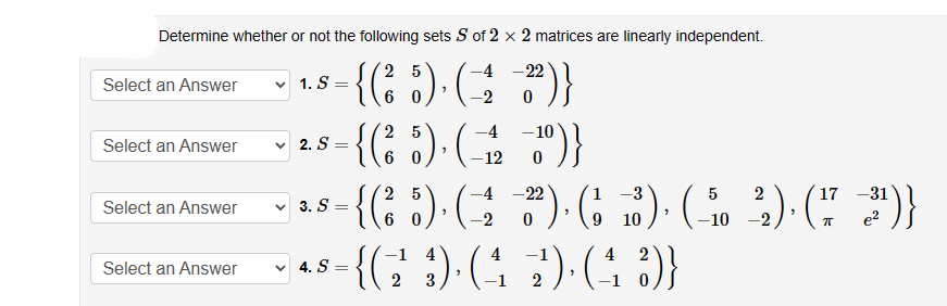 Determine whether or not the following sets S of 2 x 2 matrices are linearly independent.
25
-4
{(²5) (22)}
0
Select an Answer
Select an Answer
Select an Answer
Select an Answer
1. S
✓2. S
3. S
4. S
=
=
"
=
25
{(²5). ( 22 )}
-4 -10
-12 0
25
-4 -22
17 -31
-{(²
{(5)). (1 3). (1 3) (5 2). (772))
¹)}
"
-2 0
9 10
-10 -2
ㅠ e²
= {(²9)· (42) (43)}
2 3
>