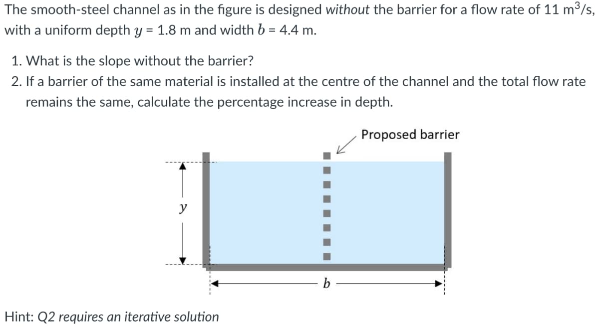 The smooth-steel channel as in the figure is designed without the barrier for a flow rate of 11 m³/s,
with a uniform depth y = 1.8 m and width b = 4.4 m.
1. What is the slope without the barrier?
2. If a barrier of the same material is installed at the centre of the channel and the total flow rate
remains the same, calculate the percentage increase in depth.
Proposed barrier
y
Hint: Q2 requires an iterative solution
b