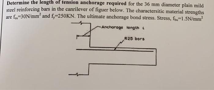 Determine the length of tension anchorage required for the 36 mm diameter plain mild
steel reinforcing bars in the canrilever of figuer below. The charactersitic material strengths
are feu-30N/mm² and fy=250KN. The ultimate anchorage bond stress. Stress, fou-1.5N/mm²
Anchorage length
R25 bars
