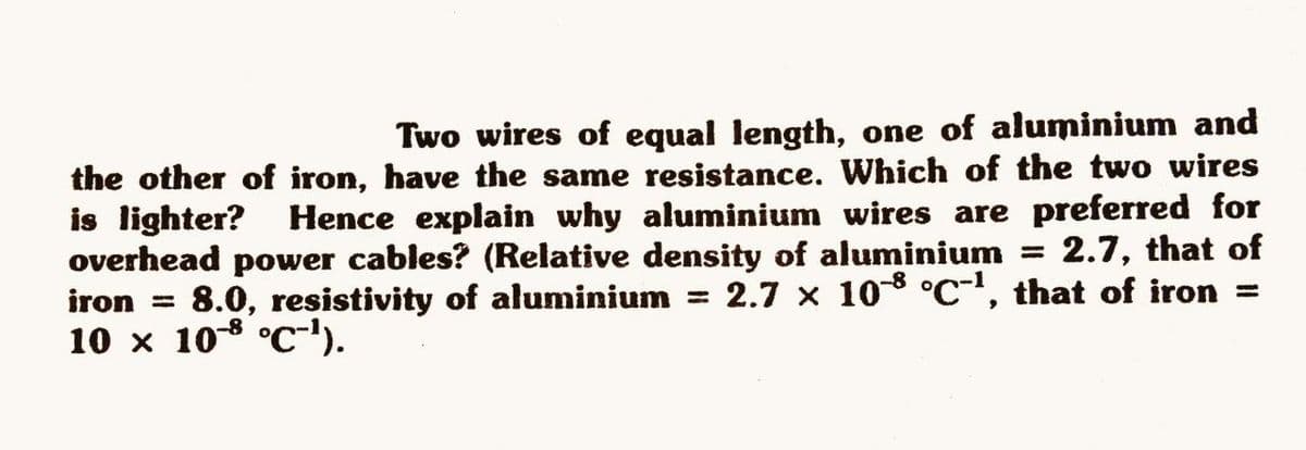 Two wires of equal length, one of aluminium and
the other of iron, have the same resistance. Which of the two wires
is lighter?
overhead power cables? (Relative density of aluminium
iron = 8.0, resistivity of aluminium
10 x 108 °C-').
Hence explain why aluminium wires are preferred for
2.7, that of
2.7 x 10 °c", that of iron =
%3D
%3D
