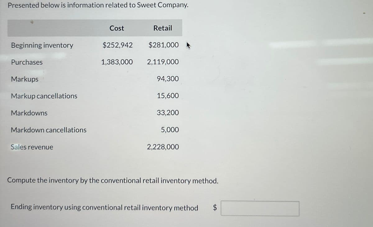 Presented below is information related to Sweet Company.
Cost
Retail
Beginning inventory
$252,942
$281,000 A
Purchases
1,383,000
2,119,000
Markups
94,300
Markup cancellations
15,600
Markdowns
33,200
Markdown cancellations
5,000
Sales revenue
2,228,000
Compute the inventory by the conventional retail inventory method.
Ending inventory using conventional retail inventory method
$
