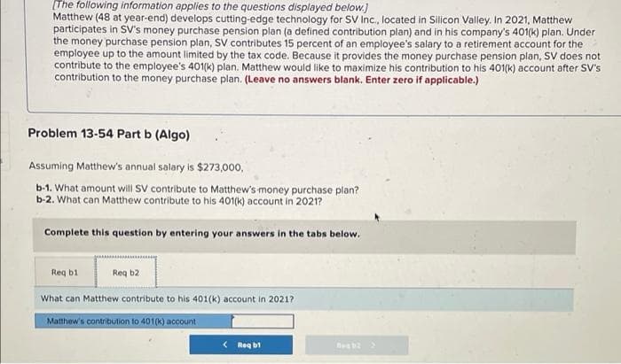 [The following information applies to the questions displayed below.]
Matthew (48 at year-end) develops cutting-edge technology for SV Inc., located in Silicon Valley. In 2021, Matthew
participates in SV's money purchase pension plan (a defined contribution plan) and in his company's 401(k) plan. Under
the money purchase pension plan, SV contributes 15 percent of an employee's salary to a retirement account for the
employee up to the amount limited by the tax code. Because it provides the money purchase pension plan, SV does not
contribute to the employee's 401(k) plan. Matthew would like to maximize his contribution to his 401(k) account after SV's
contribution to the money purchase plan. (Leave no answers blank. Enter zero if applicable.)
Problem 13-54 Part b (Algo)
Assuming Matthew's annual salary is $273,000,
b-1. What amount will SV contribute to Matthew's money purchase plan?
b-2. What can Matthew contribute to his 401(k) account in 2021?
Complete this question by entering your answers in the tabs below.
Req b1
Req b2
What can Matthew contribute to his 401(k) account in 2021?
Matthew's contribution to 401(k) account
<Req b1
Beg b2