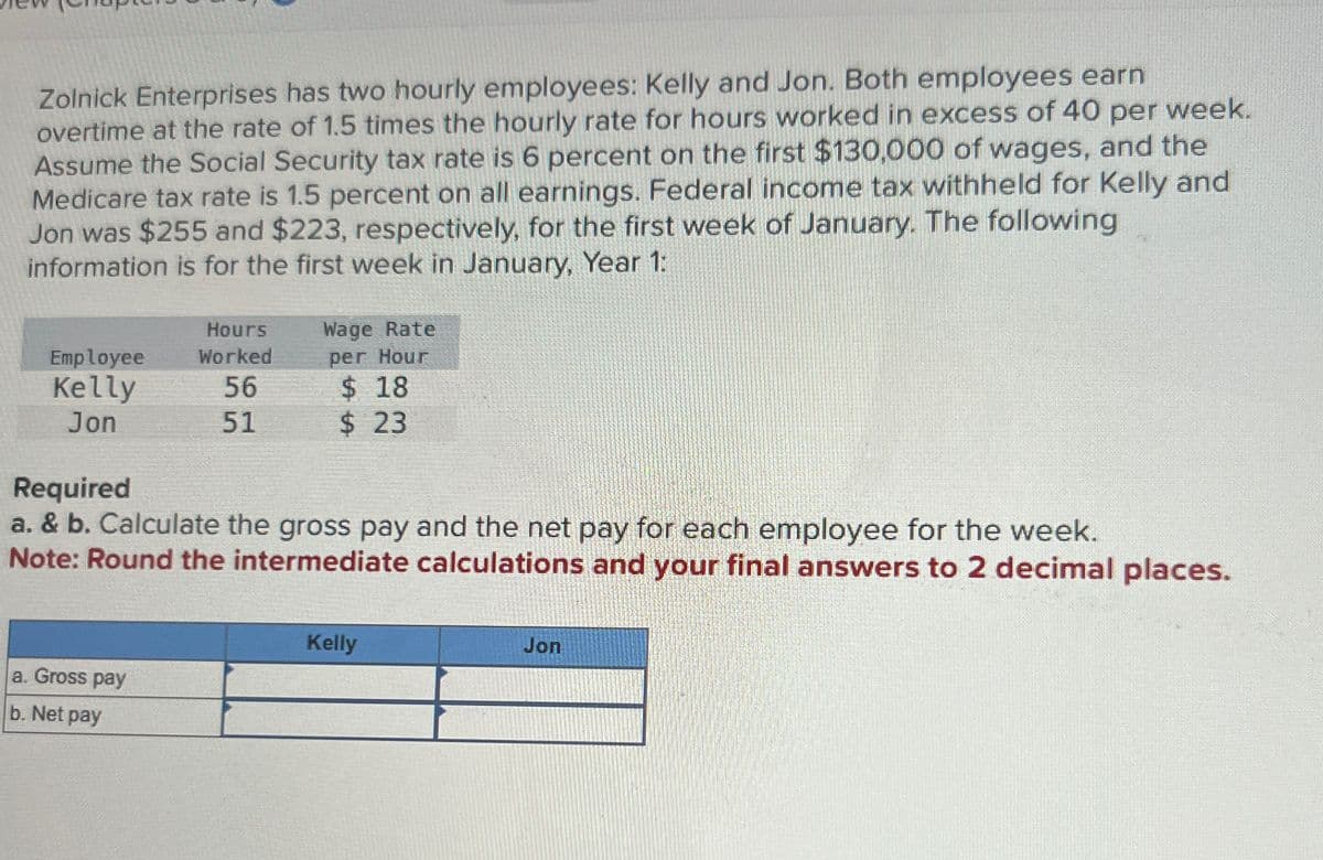 Zolnick Enterprises has two hourly employees: Kelly and Jon. Both employees earn
overtime at the rate of 1.5 times the hourly rate for hours worked in excess of 40 per week.
Assume the Social Security tax rate is 6 percent on the first $130,000 of wages, and the
Medicare tax rate is 1.5 percent on all earnings. Federal income tax withheld for Kelly and
Jon was $255 and $223, respectively, for the first week of January. The following
information is for the first week in January, Year 1:
Hours
Wage Rate
Employee
Kelly
Jon
Worked
per Hour
56
$ 18
51
$ 23
Required
a. & b. Calculate the gross pay and the net pay for each employee for the week.
Note: Round the intermediate calculations and your final answers to 2 decimal places.
a. Gross pay
b. Net pay
Kelly
Jon