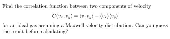 Find the correlation function between two components of velocity
C(vx, y) = (Uzvy) - (Vr) (vy)
for an ideal gas assuming a Maxwell velocity distribution. Can you guess
the result before calculating?