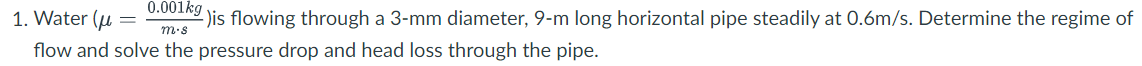 0.001kg
1. Water (u
-)is flowing through a 3-mm diameter, 9-m long horizontal pipe steadily at 0.6m/s. Determine the regime of
m.s
flow and solve the pressure drop and head loss through the pipe.
