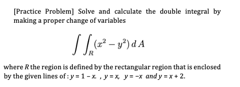 [Practice Problem] Solve and calculate the double integral by
making a proper change of variables
(2² – y²) d A
R
where R the region is defined by the rectangular region that is enclosed
by the given lines of : y = 1 - x. , y = x, y= -x and y = x + 2.
