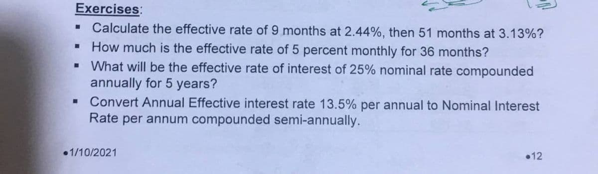 Exercises:
• Calculate the effective rate of 9 months at 2.44%, then 51 months at 3.13%?
· How much is the effective rate of 5 percent monthly for 36 months?
- What will be the effective rate of interest of 25% nominal rate compounded
annually for 5 years?
- Convert Annual Effective interest rate 13.5% per annual to Nominal Interest
Rate per annum compounded semi-annually.
•1/10/2021
•12
