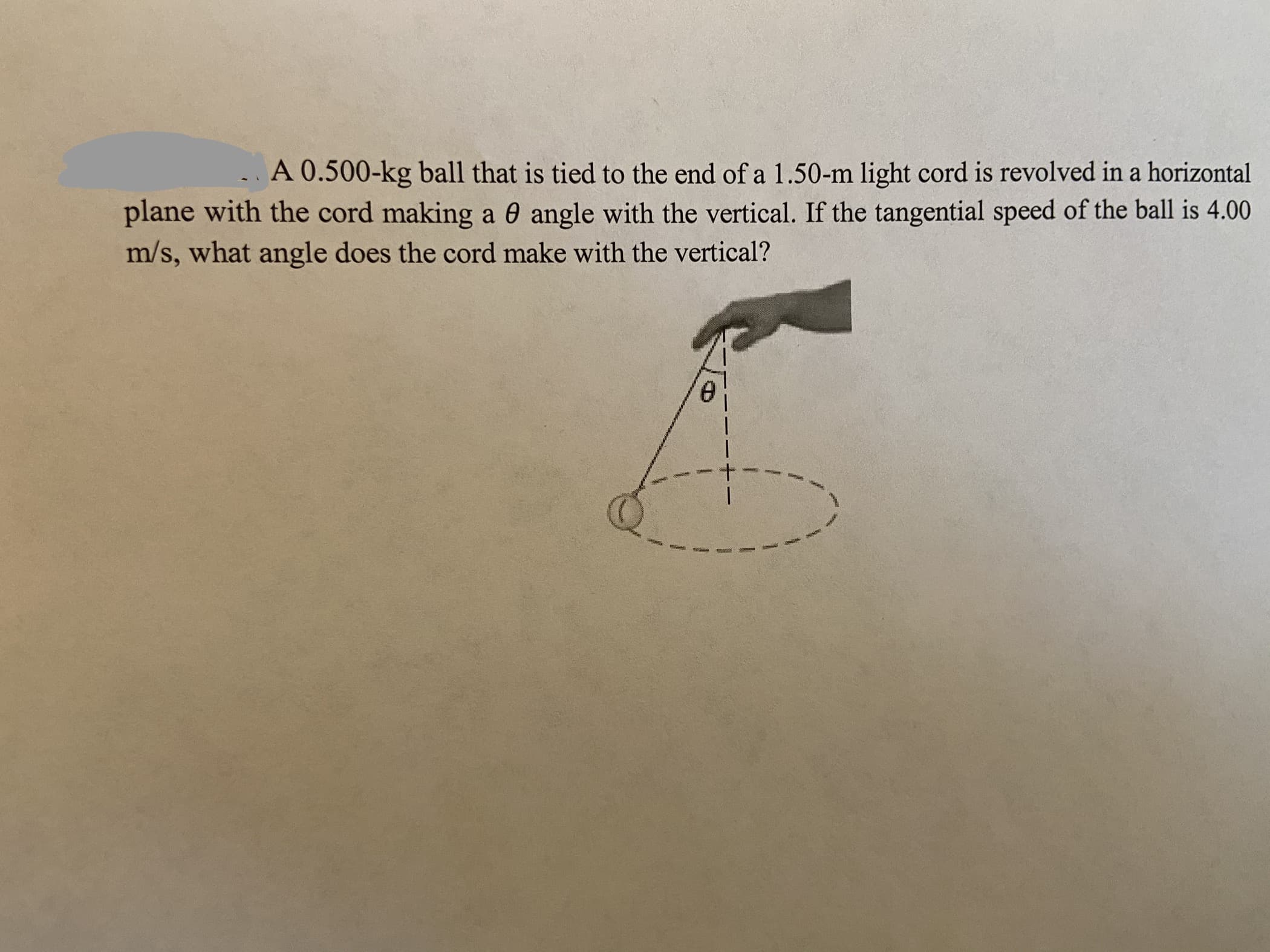A 0.500-kg ball that is tied to the end of a 1.50-m light cord is revolved in a horizontal
plane with the cord making a 0 angle with the vertical. If the tangential speed of the ball is 4.00
m/s, what angle does the cord make with the vertical?
e.
