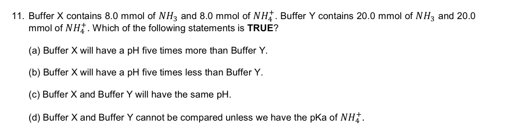 11. Buffer X contains 8.0 mmol of NH3 and 8.0 mmol of NH. Buffer Y contains 20.0 mmol of NH3 and 20.0
mmol of NH. Which of the following statements is TRUE?
(a) Buffer X will have a pH five times more than Buffer Y.
(b) Buffer X will have a pH five times less than Buffer Y
(c) Buffer X and Buffer Y will have the same pH
(d) Buffer X and Buffer Y cannot be compared unless we have the pKa of NH
