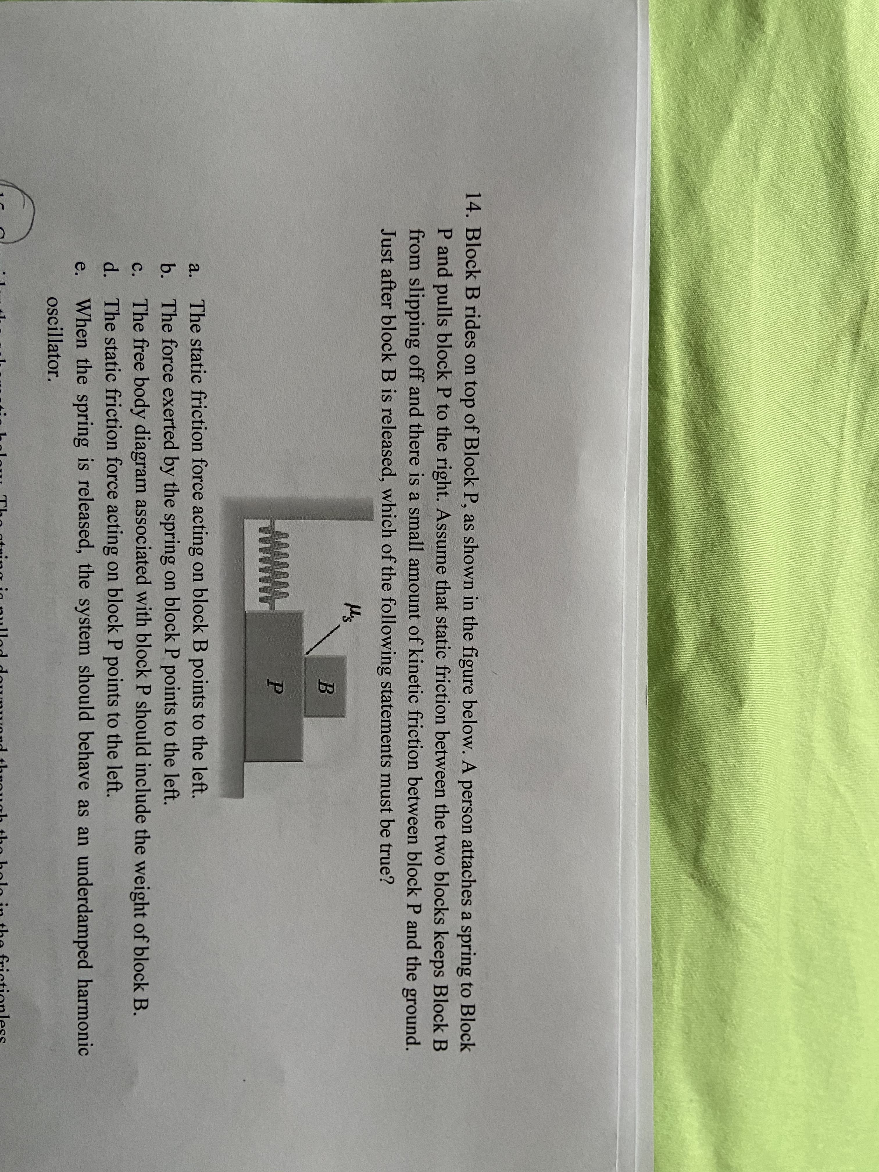 14. Block B rides on top of Block P, as shown in the figure below. A person attaches a spring to Block
P and pulls block P to the right. Assume that static friction between the two blocks keeps Block B
from slipping off and there is a small amount of kinetic friction between block P and the ground.
Just after block B is released, which of the following statements must be true?
M's
a.
The static friction force acting on block B points to the left.
b. The force exerted by the spring on block P points to the left.
The free body diagram associated with block P should include the weight of block B.
d. The static friction force acting on block P points to the left.
When the spring is released, the system should behave as an underdamped harmonic
C.
e.
oscillator.
