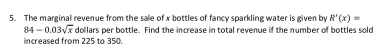 The marginal revenue from the sale of x bottles of fancy sparkling water is given by R' (x)
84 0.03 x dollars per bottle. Find the increase in total revenue if the number of bottles sold
increased from 225 to 350
5.
