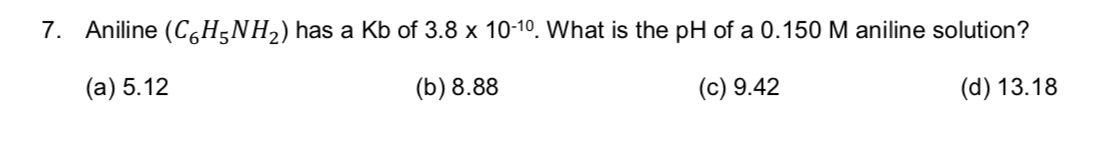 7. Aniline (C6H5NH2) has a Kb of 3.8 x 10-10. What is the pH of a 0.150 M aniline solution?
(a) 5.12
(b) 8.88
(d) 13.18
(c) 9.42
