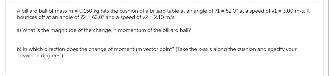 A billiard ball of mass m = 0.150 kg hits the cushion of a billiard table at an angle of ?1 = 52.0° at a speed of v1 = 3.00 m/s. It
bounces off at an angle of ?2 = 63.0° and a speed of v2 = 2.10 m/s.
a) What is the magnitude of the change in momentum of the billiard ball?
b) In which direction does the change of momentum vector point? (Take the x-axis along the cushion and specify your
answer in degrees.)