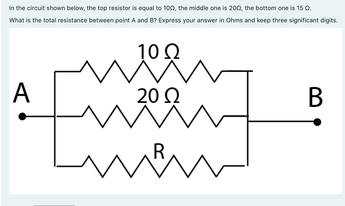In the circuit shown below, the top resistor is equal to 100, the middle one is 2002, the bottom one is 15 N.
What is the total resistance between point A and B? Express your answer in Ohms and keep three significant digits.
A
^
10 Ω
20 Ω
Ā
ñ
R
m
B