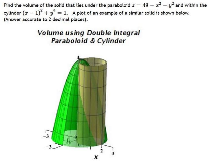 Find the volume of the solid that lies under the paraboloid z = 49 – 22 – y? and within the
cylinder (x - 1) + y = 1. A plot of an example of a similar solid is shown below.
(Answer accurate to 2 decimal places).
Volume using Double Integral
Paraboloid & Cylinder
-3
2
3
