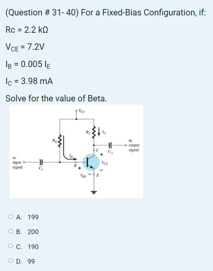 (Question # 31- 40) For a Fixed-Bias Configuration, if:
Rc = 2.2 kQ
VCE = 7.2V
IB = 0.005 lE
Ic = 3.98 mA
Solve for the value of Beta.
Vec
Rc
Ic
ac
o output
signal
C2
ac
VCE
input
signal
VE -E
O A. 199
оВ. 200
ОС. 190
O D. 99

