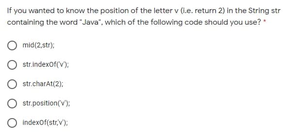 If you wanted to know the position of the letter v (i.e. return 2) in the String str
containing the word "Java", which of the following code should you use? *
mid(2,str);
str.indexOf('v);
str.charAt(2);
str.position(v');
indexOf(str,v');
