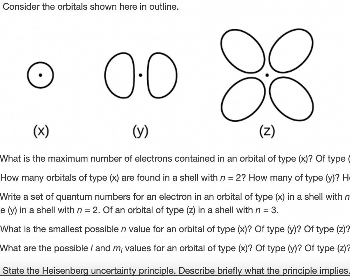 Consider the orbitals shown here in outline.
8
00
(x)
(y)
(Z)
What is the maximum number of electrons contained in an orbital of type (x)? Of type
How many orbitals of type (x) are found in a shell with n = 2? How many of type (y)? He
Write a set of quantum numbers for an electron in an orbital of type (x) in a shell with n
e (y) in a shell with n = 2. Of an orbital of type (z) in a shell with n =
3.
What is the smallest possible n value for an orbital of type (x)? Of type (y)? Of type (z)?
What are the possible / and m, values for an orbital of type (x)? Of type (y)? Of type (z)?
State the Heisenberg uncertainty principle. Describe briefly what the principle implies.
