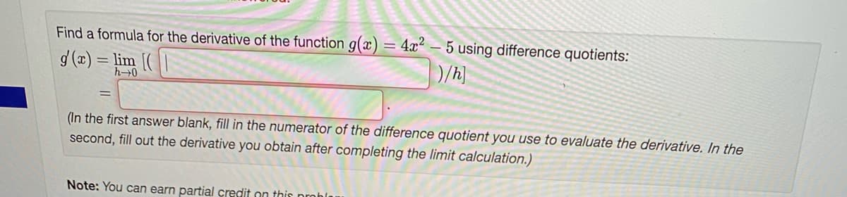 Find a formula for the derivative of the function g(x) = 4x² – 5 using difference quotients:
g (x) = lim
(In the first answer blank, fill in the numerator of the difference quotient you use to evaluate the derivative. In the
second, fill out the derivative you obtain after completing the limit calculation.)
Note: You can earn partial credit on this prohlu
