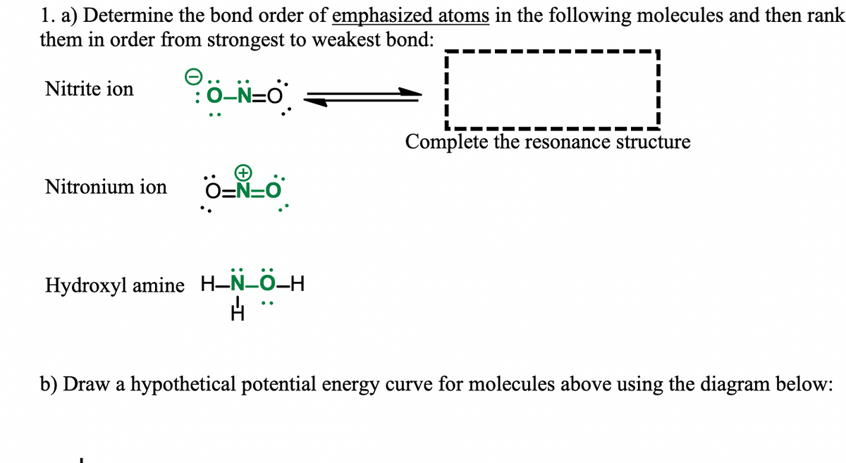1. a) Determine the bond order of emphasized atoms in the following molecules and then rank
them in order from strongest to weakest bond:
O..
:0-N=O
Nitrite ion
Complete the resonance structure
Nitronium ion
O-N=0
Hydroxyl amine H-N-0-H
b) Draw a hypothetical potential energy curve for molecules above using the diagram below:

