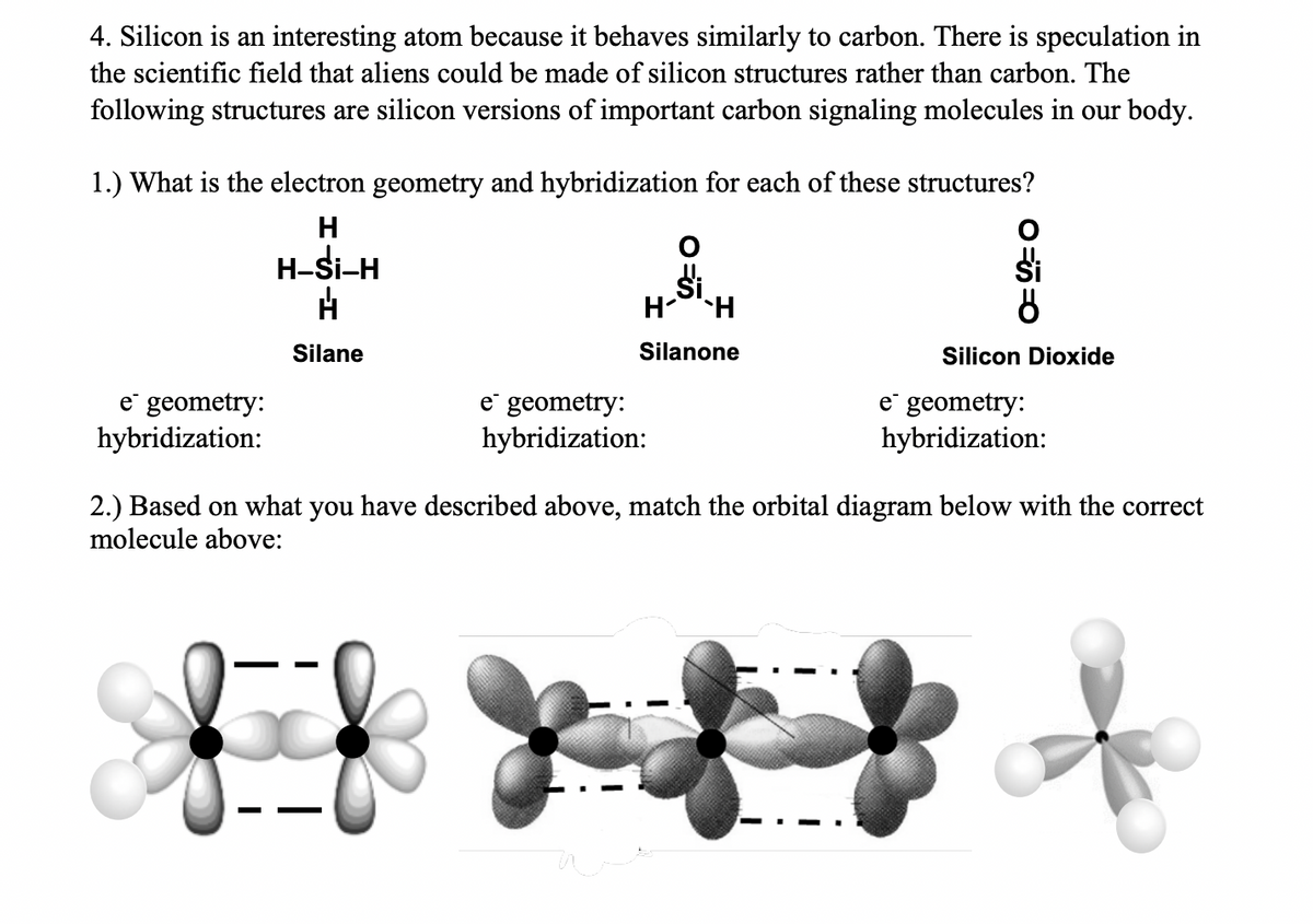 4. Silicon is an interesting atom because it behaves similarly to carbon. There is speculation in
the scientific field that aliens could be made of silicon structures rather than carbon. The
following structures are silicon versions of important carbon signaling molecules in our body.
1.) What is the electron geometry and hybridization for each of these structures?
H-Si-H
H-H
Silane
Silanone
Silicon Dioxide
e geometry:
e geometry:
hybridization:
e geometry:
hybridization:
hybridization:
2.) Based on what you have described above, match the orbital diagram below with the correct
molecule above:
