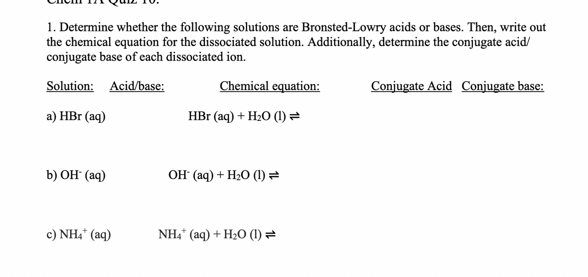 1. Determine whether the following solutions are Bronsted-Lowry acids or bases. Then, write out
the chemical equation for the dissociated solution. Additionally, determine the conjugate acid/
conjugate base of each dissociated ion.
Solution:
Acid/base:
Chemical equation:
Conjugate Acid Conjugate base:
а) HBr (aq)
HBr (aq) + H2O (1) =
b) OH (aq)
ОН (аq) + Н2О (1)
c) NH4* (aq)
NH4* (aq) + H2O (1) =
