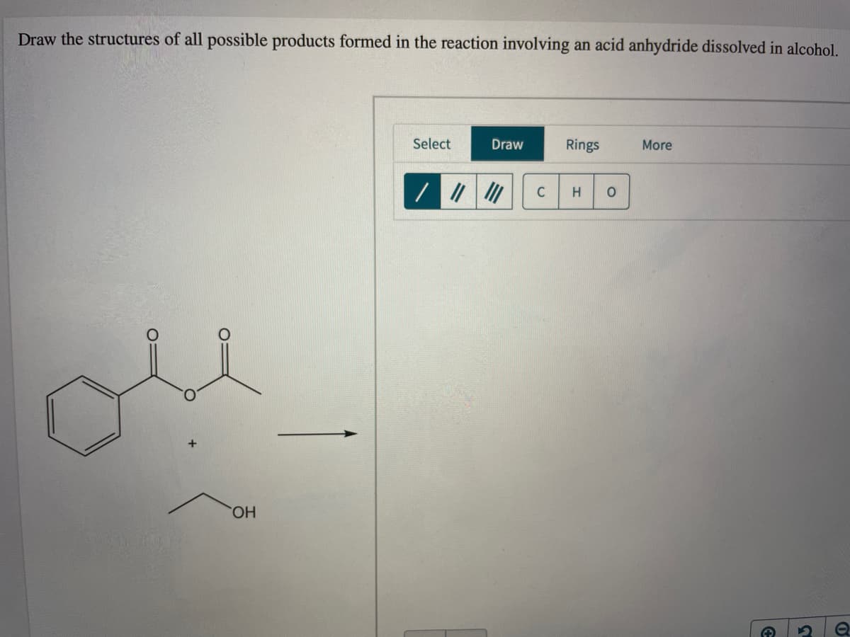 Draw the structures of all possible products formed in the reaction involving an acid anhydride dissolved in alcohol.
Select
Draw
Rings
More
C
HO
