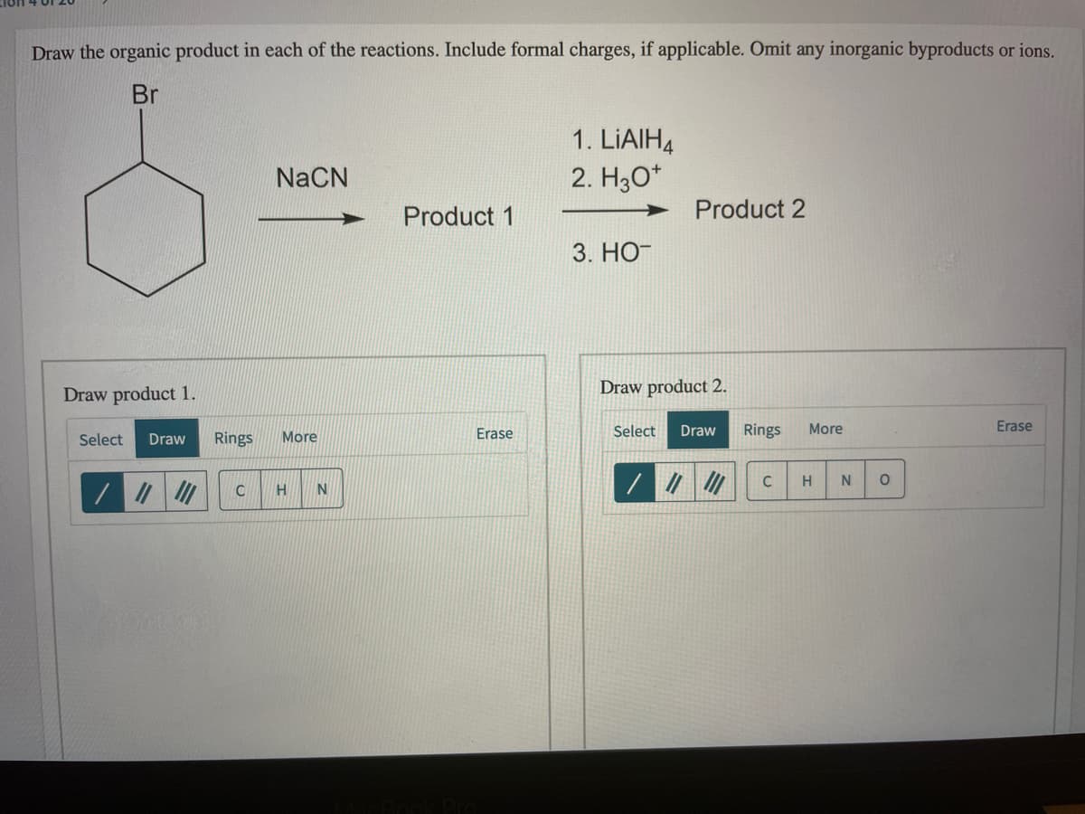 Draw the organic product in each of the reactions. Include formal charges, if applicable. Omit any inorganic byproducts or ions.
Br
1. LIAIH4
2. H3O*
NaČN
Product 1
Product 2
3. НО-
Draw product 1.
Draw product 2.
Erase
Select
Draw
Rings
More
Erase
Select
Draw
Rings
More
C
H
N
C
