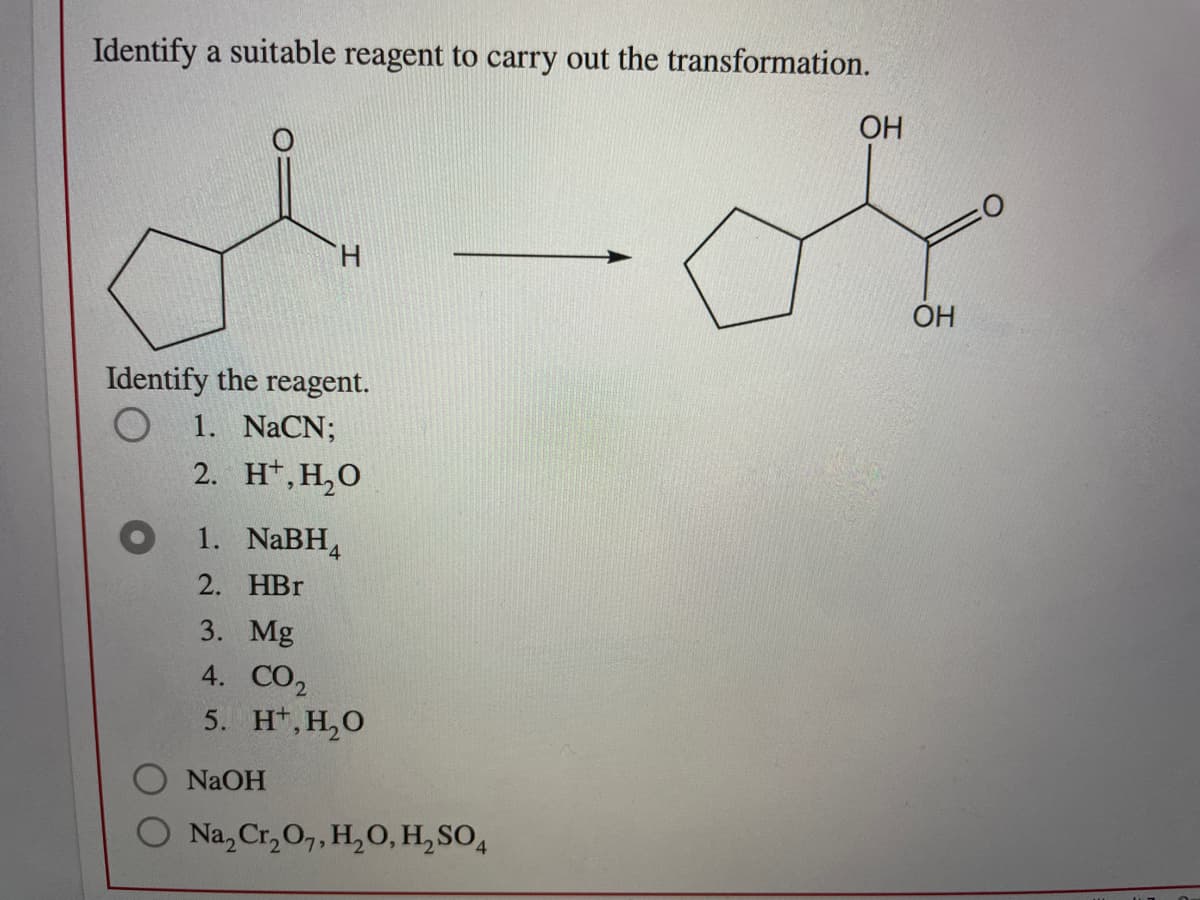 Identify a suitable reagent to carry out the transformation.
OH
H.
OH
Identify the reagent.
1. NaCN;
2. H', Н,О
1. NaBH4
2. НBr
3. Mg
4. CO,
5. H*, H,O
NaOH
Na, Cr, 0,, H,O, H, SO,

