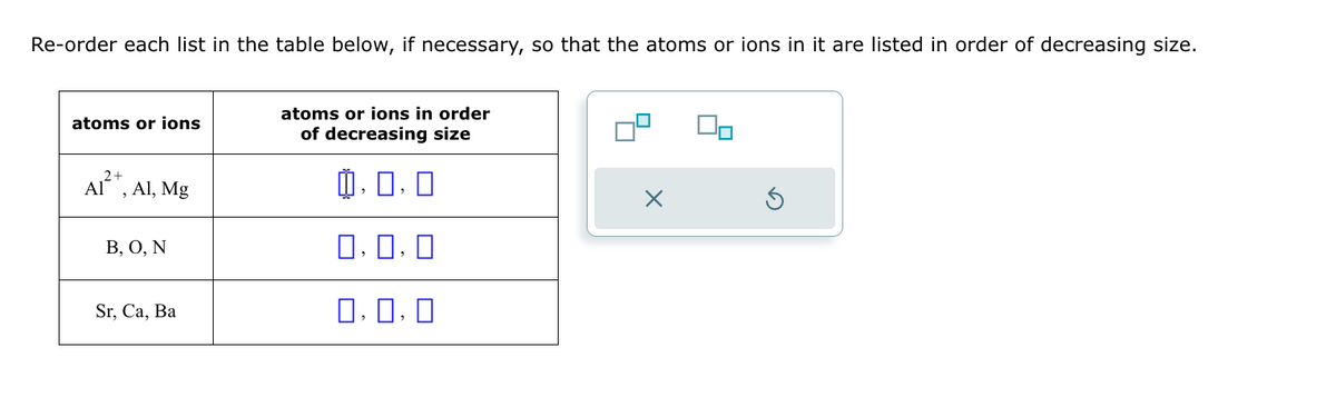 Re-order each list in the table below, if necessary, so that the atoms or ions in it are listed in order of decreasing size.
atoms or ions
2+
Al², Al, Mg
B, O, N
Sr, Ca, Ba
atoms or ions in order
of decreasing size
中,
0,0,0
0,0,0