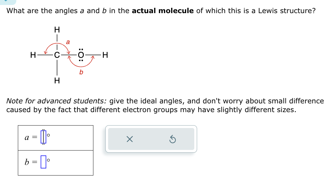 What are the angles a and b in the actual molecule of which this is a Lewis structure?
ܠܐ
H
1₁
b = [°
H
a =
H
a
:O:
b
Note for advanced students: give the ideal angles, and don't worry about small difference
caused by the fact that different electron groups may have slightly different sizes.
H
X