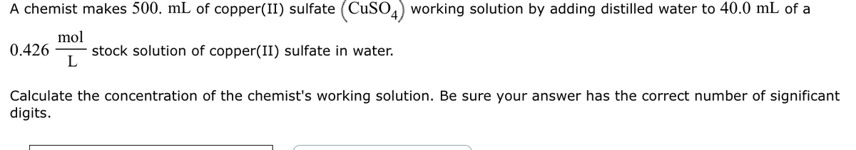 A chemist makes 500. mL of copper(II) sulfate (CuSO4) working solution by adding distilled water to 40.0 mL of a
mol
stock solution of copper(II) sulfate in water.
L
0.426
Calculate the concentration of the chemist's working solution. Be sure your answer has the correct number of significant
digits.