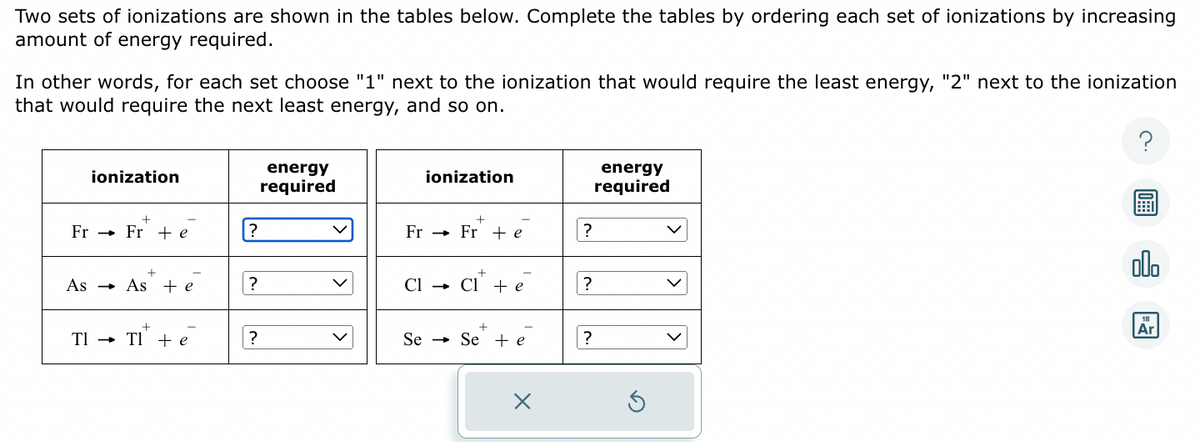 Two sets of ionizations are shown in the tables below. Complete the tables by ordering each set of ionizations by increasing
amount of energy required.
In other words, for each set choose "1" next to the ionization that would require the least energy, "2" next to the ionization
that would require the next least energy, and so on.
ionization
+
Fr → → Fr + e
+
→ As + e
As →
Tl → → Tl + e
?
?
?
energy
required
ionization
+
Fr → Fr¹ + e
+
Cl → Cl + e
+
Se → Se + e
X
?
?
?
energy
required
S
?
olo
18
Ar