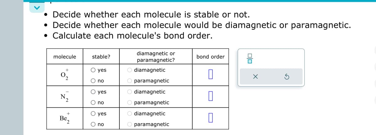 • Decide whether each molecule is stable or not.
• Decide whether each molecule would be diamagnetic or paramagnetic.
• Calculate each molecule's bond order.
molecule
+
2
N₂
+
Be₂
stable?
yes
no
yes
O no
O yes
no
diamagnetic or
paramagnetic?
O diamagnetic
O paramagnetic
O diamagnetic
O paramagnetic
O diamagnetic
O paramagnetic
bond order
0
0
X