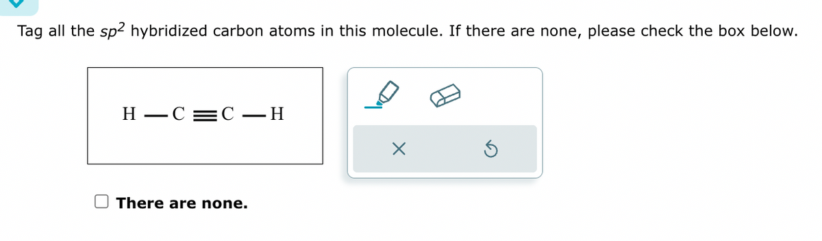 Tag all the sp² hybridized carbon atoms in this molecule. If there are none, please check the box below.
H-C=C - H
There are none.
