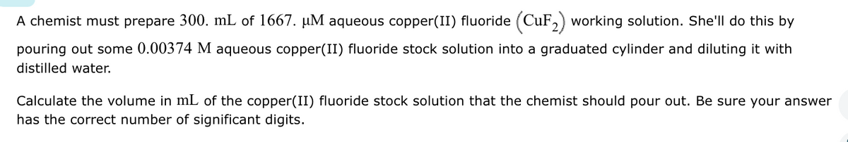 A chemist must prepare 300. mL of 1667. µM aqueous copper(II) fluoride (CuF₂) working solution. She'll do this by
pouring out some 0.00374 M aqueous copper(II) fluoride stock solution into a graduated cylinder and diluting it with
distilled water.
Calculate the volume in mL of the copper(II) fluoride stock solution that the chemist should pour out. Be sure your answer
has the correct number of significant digits.