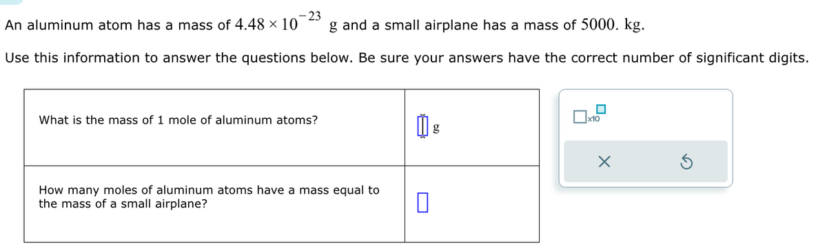 23
An aluminum atom has a mass of 4.48 × 10
g and a small airplane has a mass of 5000. kg.
Use this information to answer the questions below. Be sure your answers have the correct number of significant digits.
What is the mass of 1 mole of aluminum atoms?
How many moles of aluminum atoms have a mass equal to
the mass of a small airplane?
0
g
x10