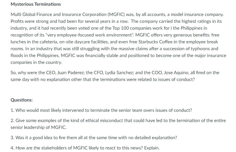 Mysterious Terminations
Multi Global Finance and Insurance Corporation (MGFIC) was, by all accounts, a model insurance company.
Profits were strong and had been for several years in a row. The company carried the highest ratings in its
industry, and it had recently been voted one of the Top 100 companies work for i the Philippines in
recognition of its "very employee-focused work environment". MGFIC offers very generous benefits: free
lunches in the cafeteria, on-site daycare facilities, and even free Starbucks Coffee in the employee break
rooms. In an industry that was still struggling with the massive claims after a succession of typhoons and
floods in the Philippines, MGFIC was financially stable and positioned to become one of the major insurance
companies in the country.
So, why were the CEO, Juan Paderez; the CFO, Lydia Sanchez; and the COO, Jose Aquino, all fired on the
same day with no explanation other that the terminations were related to issues of conduct?
Questions:
1. Who would most likely intervened to terminate the senior team overs issues of conduct?
2. Give some examples of the kind of ethical misconduct that could have led to the termination of the entire
senior leadership of MGFIC.
3. Was it a good idea to fire them all at the same time with no detailed explanation?
4. How are the stakeholders of MGFIC likely to react to this news? Explain.
