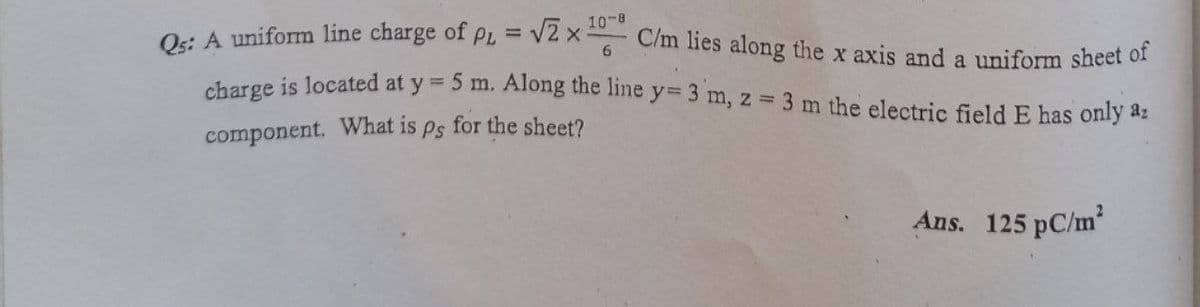 10-8
C/m lies along the x axis and a uniform sheet of
O: A uniform line charge of p =
6.
charge is located at y =
5 m. Along the line y= 3 m, z 3 m the electric field E has only az
component. What is ps for the sheet?
Ans. 125 pC/m2
